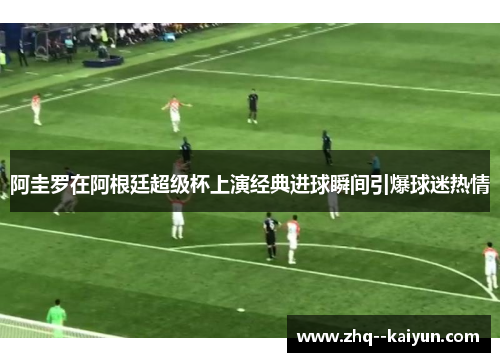 阿圭罗在阿根廷超级杯上演经典进球瞬间引爆球迷热情