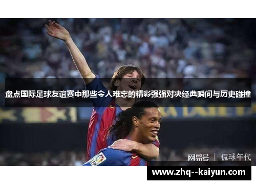 盘点国际足球友谊赛中那些令人难忘的精彩强强对决经典瞬间与历史碰撞 盘点国际足球友谊赛中那些令人难忘的精彩强强对决经典瞬间与历史碰撞