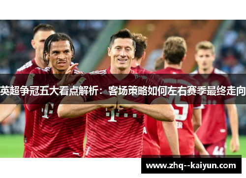 英超争冠五大看点解析:客场策略如何左右赛季最终走向 英超争冠五大看点解析:客场策略如何左右赛季最终走向