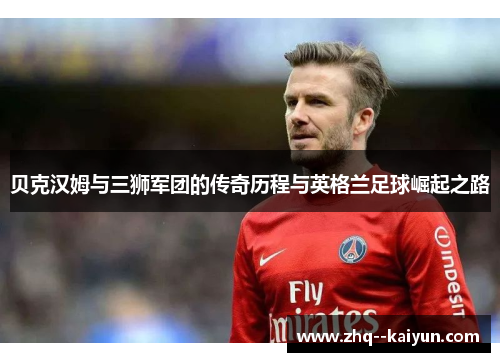 贝克汉姆与三狮军团的传奇历程与英格兰足球崛起之路 贝克汉姆与三狮军团的传奇历程与英格兰足球崛起之路