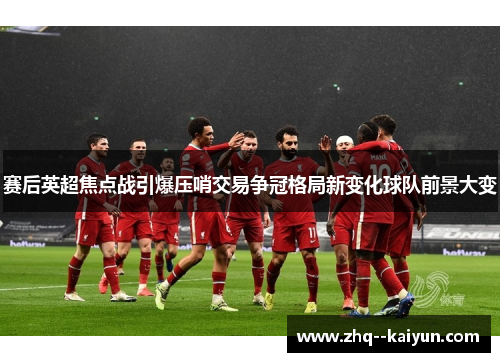 赛后英超焦点战引爆压哨交易争冠格局新变化球队前景大变 赛后英超焦点战引爆压哨交易争冠格局新变化球队前景大变