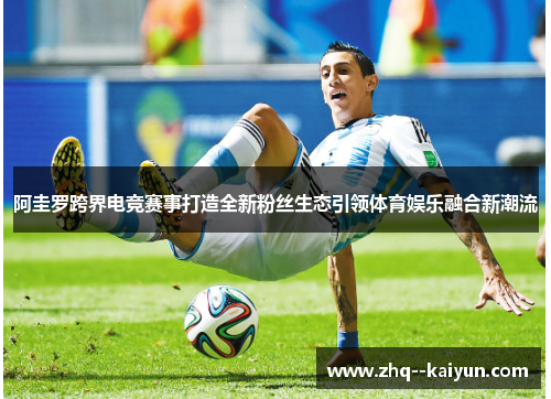 阿圭罗跨界电竞赛事打造全新粉丝生态引领体育娱乐融合新潮流